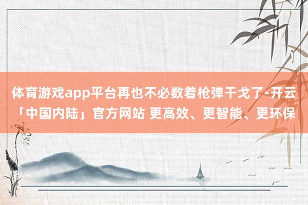 体育游戏app平台再也不必数着枪弹干戈了-开云「中国内陆」官方网站 更高效、更智能、更环保