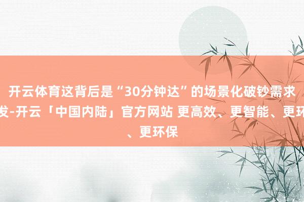开云体育这背后是“30分钟达”的场景化破钞需求爆发-开云「中国内陆」官方网站 更高效、更智能、更环保