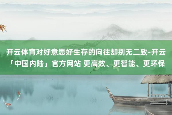 开云体育对好意思好生存的向往却别无二致-开云「中国内陆」官方网站 更高效、更智能、更环保