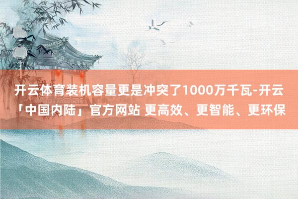 开云体育装机容量更是冲突了1000万千瓦-开云「中国内陆」官方网站 更高效、更智能、更环保
