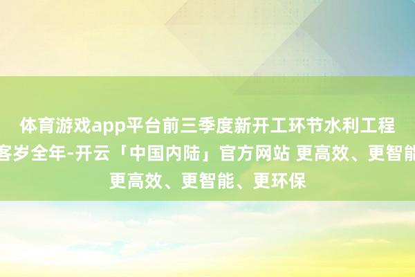 体育游戏app平台前三季度新开工环节水利工程数目超过客岁全年-开云「中国内陆」官方网站 更高效、更智能、更环保