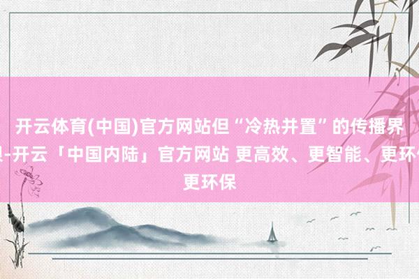 开云体育(中国)官方网站但“冷热并置”的传播界限-开云「中国内陆」官方网站 更高效、更智能、更环保