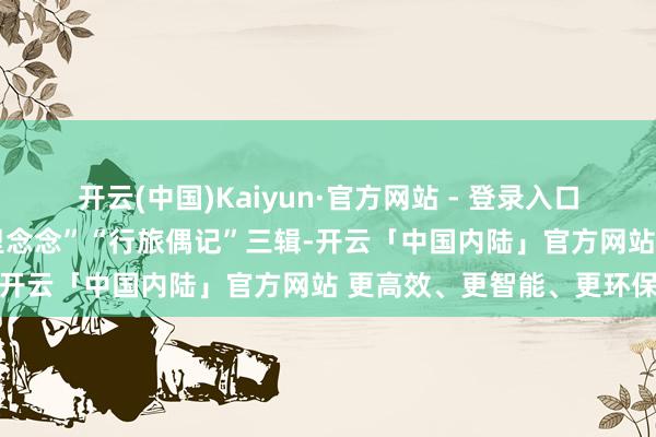 开云(中国)Kaiyun·官方网站 - 登录入口分“故土留痕”“季节千里念念”“行旅偶记”三辑-开云「中国内陆」官方网站 更高效、更智能、更环保
