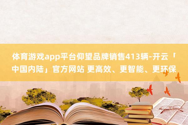 体育游戏app平台仰望品牌销售413辆-开云「中国内陆」官方网站 更高效、更智能、更环保
