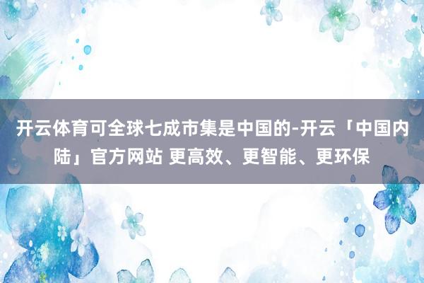 开云体育可全球七成市集是中国的-开云「中国内陆」官方网站 更高效、更智能、更环保